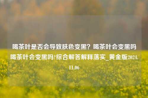 喝茶叶是否会导致肤色变黑？喝茶叶会变黑吗喝茶叶会变黑吗?综合解答解释落实_黄金版2024.11.06