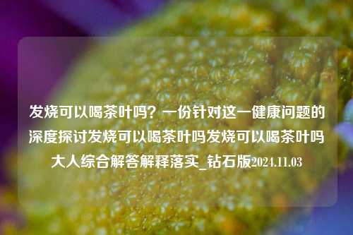 发烧可以喝茶叶吗？一份针对这一健康问题的深度探讨发烧可以喝茶叶吗发烧可以喝茶叶吗大人综合解答解释落实_钻石版2024.11.03