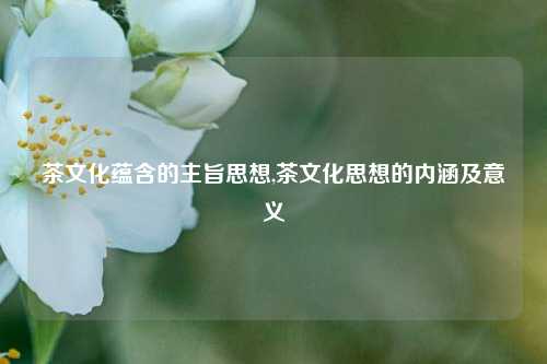 茶文化蕴含的主旨思想,茶文化思想的内涵及意义