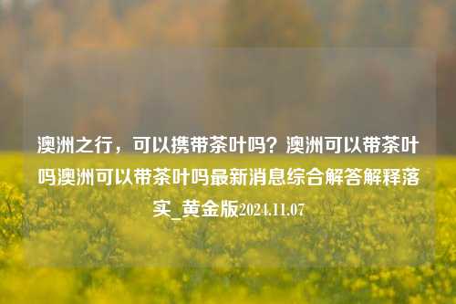 澳洲之行，可以携带茶叶吗？澳洲可以带茶叶吗澳洲可以带茶叶吗最新消息综合解答解释落实_黄金版2024.11.07