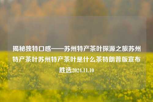 揭秘独特口感——苏州特产茶叶探源之旅苏州特产茶叶苏州特产茶叶是什么茶特朗普版宣布胜选2024.11.10