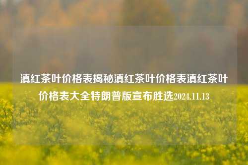 滇红茶叶价格表揭秘滇红茶叶价格表滇红茶叶价格表大全特朗普版宣布胜选2024.11.13