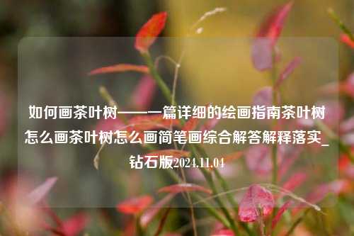 如何画茶叶树——一篇详细的绘画指南茶叶树怎么画茶叶树怎么画简笔画综合解答解释落实_钻石版2024.11.04