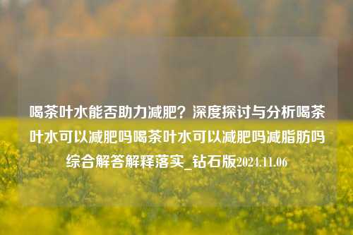 喝茶叶水能否助力减肥？深度探讨与分析喝茶叶水可以减肥吗喝茶叶水可以减肥吗减脂肪吗综合解答解释落实_钻石版2024.11.06