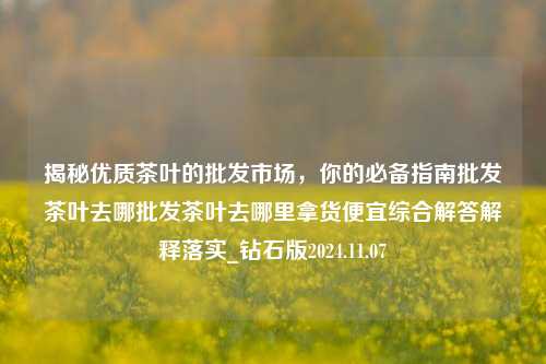 揭秘优质茶叶的批发市场，你的必备指南批发茶叶去哪批发茶叶去哪里拿货便宜综合解答解释落实_钻石版2024.11.07