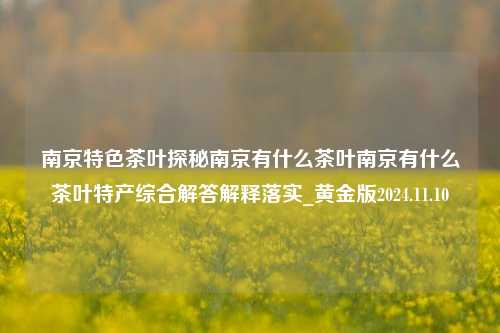 南京特色茶叶探秘南京有什么茶叶南京有什么茶叶特产综合解答解释落实_黄金版2024.11.10