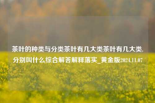 茶叶的种类与分类茶叶有几大类茶叶有几大类,分别叫什么综合解答解释落实_黄金版2024.11.07