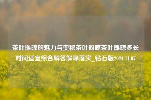 茶叶摊晾的魅力与奥秘茶叶摊晾茶叶摊晾多长时间适宜综合解答解释落实_钻石版2024.11.07