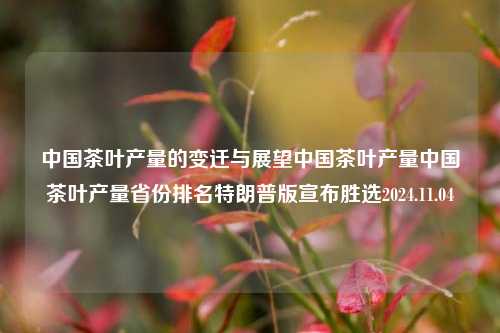 中国茶叶产量的变迁与展望中国茶叶产量中国茶叶产量省份排名特朗普版宣布胜选2024.11.04