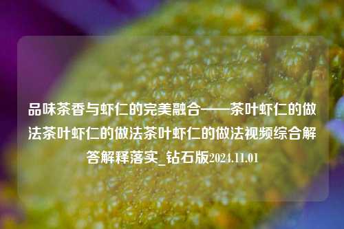 品味茶香与虾仁的完美融合——茶叶虾仁的做法茶叶虾仁的做法茶叶虾仁的做法视频综合解答解释落实_钻石版2024.11.01