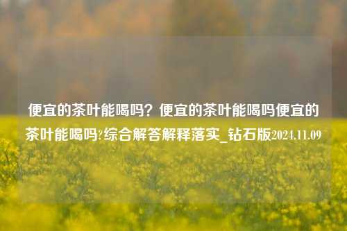 便宜的茶叶能喝吗？便宜的茶叶能喝吗便宜的茶叶能喝吗?综合解答解释落实_钻石版2024.11.09