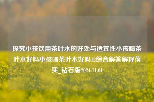 探究小孩饮用茶叶水的好处与适宜性小孩喝茶叶水好吗小孩喝茶叶水好吗12综合解答解释落实_钻石版2024.11.01