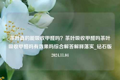 茶叶真的能吸收甲醛吗？茶叶吸收甲醛吗茶叶吸收甲醛吗有效果吗综合解答解释落实_钻石版2024.11.04