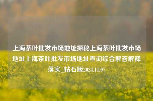 上海茶叶批发市场地址探秘上海茶叶批发市场地址上海茶叶批发市场地址查询综合解答解释落实_钻石版2024.11.07