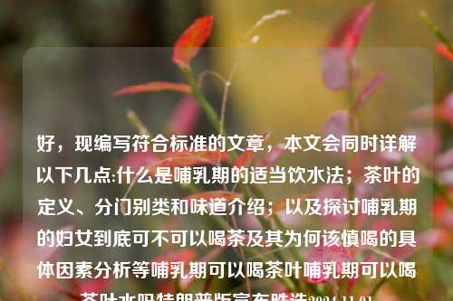 好，现编写符合标准的文章，本文会同时详解以下几点:什么是哺乳期的适当饮水法；茶叶的定义、分门别类和味道介绍；以及探讨哺乳期的妇女到底可不可以喝茶及其为何该慎喝的具体因素分析等哺乳期可以喝茶叶哺乳期可以喝茶叶水吗特朗普版宣布胜选2024.11.01