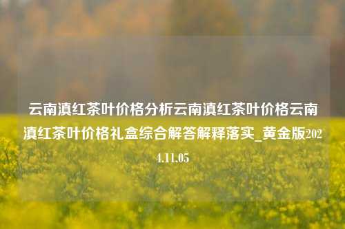 云南滇红茶叶价格分析云南滇红茶叶价格云南滇红茶叶价格礼盒综合解答解释落实_黄金版2024.11.05