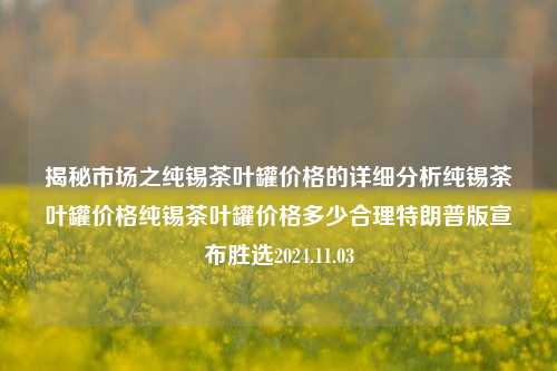 揭秘市场之纯锡茶叶罐价格的详细分析纯锡茶叶罐价格纯锡茶叶罐价格多少合理特朗普版宣布胜选2024.11.03