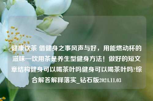 健康饮茶 借健身之事风声与好，用能燃动杯的滋味—饮用茶是养生型健身方法！做好的短文章结构健身可以喝茶叶吗健身可以喝茶叶吗?综合解答解释落实_钻石版2024.11.03