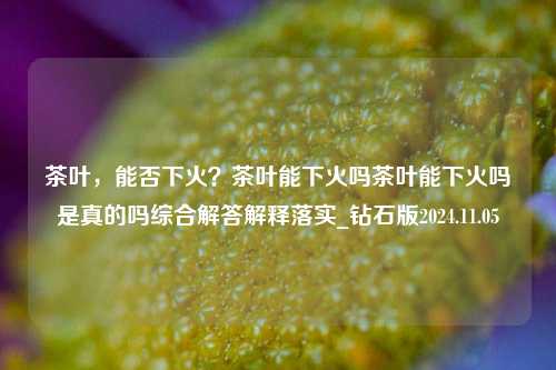 茶叶，能否下火？茶叶能下火吗茶叶能下火吗是真的吗综合解答解释落实_钻石版2024.11.05