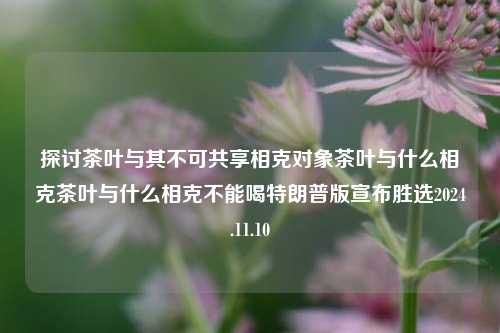 探讨茶叶与其不可共享相克对象茶叶与什么相克茶叶与什么相克不能喝特朗普版宣布胜选2024.11.10