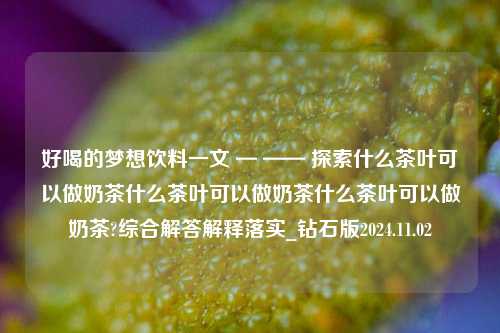 好喝的梦想饮料一文 — —— 探索什么茶叶可以做奶茶什么茶叶可以做奶茶什么茶叶可以做奶茶?综合解答解释落实_钻石版2024.11.02