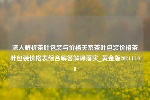 深入解析茶叶包装与价格关系茶叶包装价格茶叶包装价格表综合解答解释落实_黄金版2024.11.08