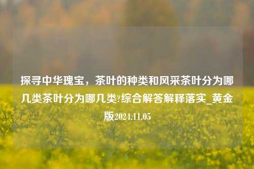 探寻中华瑰宝，茶叶的种类和风采茶叶分为哪几类茶叶分为哪几类?综合解答解释落实_黄金版2024.11.05