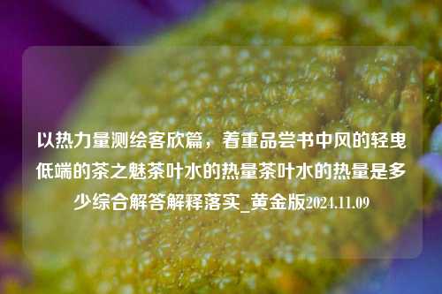 以热力量测绘客欣篇，着重品尝书中风的轻曳低端的茶之魅茶叶水的热量茶叶水的热量是多少综合解答解释落实_黄金版2024.11.09