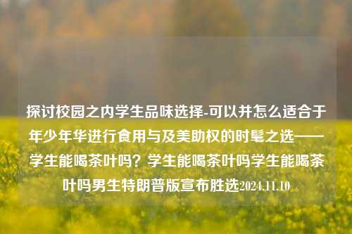 探讨校园之内学生品味选择-可以并怎么适合于年少年华进行食用与及美助权的时髦之选——学生能喝茶叶吗？学生能喝茶叶吗学生能喝茶叶吗男生特朗普版宣布胜选2024.11.10