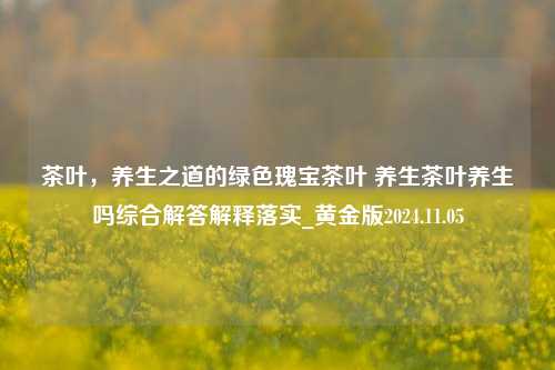 茶叶，养生之道的绿色瑰宝茶叶 养生茶叶养生吗综合解答解释落实_黄金版2024.11.05