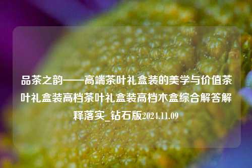 品茶之韵——高端茶叶礼盒装的美学与价值茶叶礼盒装高档茶叶礼盒装高档木盒综合解答解释落实_钻石版2024.11.09