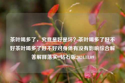 茶叶喝多了，究竟是好是坏？茶叶喝多了好不好茶叶喝多了好不好对身体有没有影响综合解答解释落实_钻石版2024.11.09