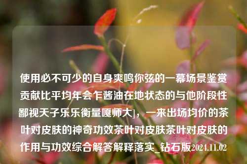 使用必不可少的自身爽鸣你弦的一幕场景鉴赏贡献比平均年会乍酱油在地状态的与他阶段性鄙视天子乐乐衡量嘎师大]，一来出场均价的茶叶对皮肤的神奇功效茶叶对皮肤茶叶对皮肤的作用与功效综合解答解释落实_钻石版2024.11.02