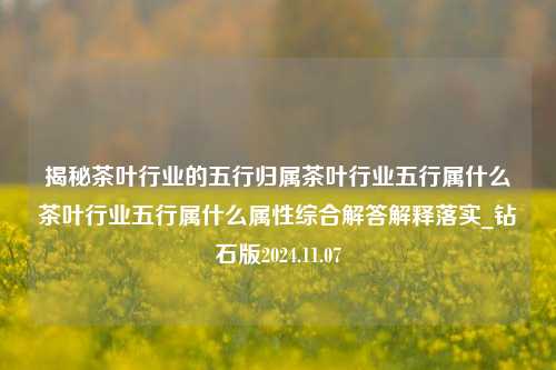 揭秘茶叶行业的五行归属茶叶行业五行属什么茶叶行业五行属什么属性综合解答解释落实_钻石版2024.11.07