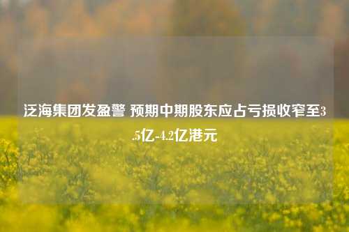 泛海集团发盈警 预期中期股东应占亏损收窄至3.5亿-4.2亿港元