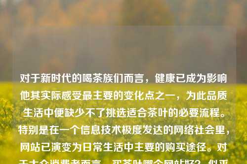 对于新时代的喝茶族们而言，健康已成为影响他其实际感受最主要的变化点之一，为此品质生活中便缺少不了挑选适合茶叶的必要流程。特别是在一个信息技术极度发达的网络社会里，网站已演变为日常生活中主要的购买途径。对于大众消费者而言，买茶叶哪个网站好？ 似乎变成了热门议题，既能在浏览海量的网络内容同时又慎重考量品价比的选择空间和评估对比网站的选购之争都由此打开，来为你一同进行探析，搜寻更好的解决方案吧！买茶叶哪个网站好买茶叶哪个网站好一点综合解答解释落实_钻石版2024.11.05