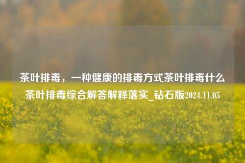 茶叶排毒，一种健康的排毒方式茶叶排毒什么茶叶排毒综合解答解释落实_钻石版2024.11.05