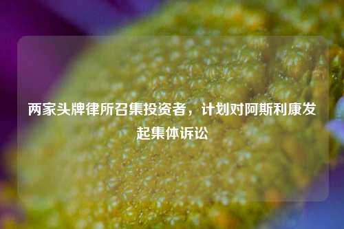 两家头牌律所召集投资者，计划对阿斯利康发起集体诉讼