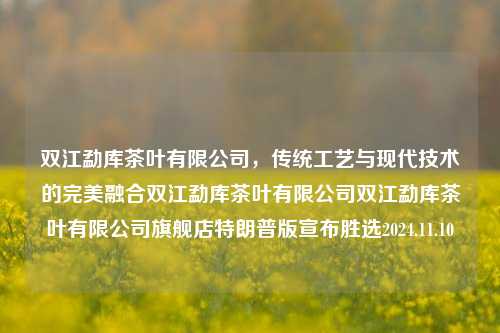 双江勐库茶叶有限公司，传统工艺与现代技术的完美融合双江勐库茶叶有限公司双江勐库茶叶有限公司旗舰店特朗普版宣布胜选2024.11.10