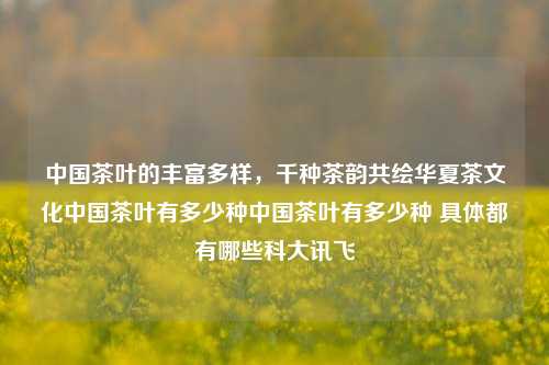 中国茶叶的丰富多样，千种茶韵共绘华夏茶文化中国茶叶有多少种中国茶叶有多少种 具体都有哪些科大讯飞