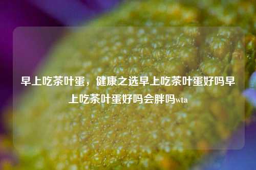 早上吃茶叶蛋，健康之选早上吃茶叶蛋好吗早上吃茶叶蛋好吗会胖吗wta