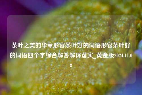 茶叶之美的华章形容茶叶好的词语形容茶叶好的词语四个字综合解答解释落实_黄金版2024.11.08