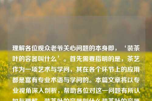 理解各位观众老爷关心问题的本身即，‘装茶叶的容器叫什么’。首先需要指明的是，茶艺作为一项艺术与学问，其在各个环节上的应用都是富有专业术语与学问的。本篇文章将以专业视角深入剖析，帮助各位对这一问题有所认知与理解。装茶叶的容器叫什么装茶叶的容器叫什么图片综合解答解释落实_钻石版2024.11.07