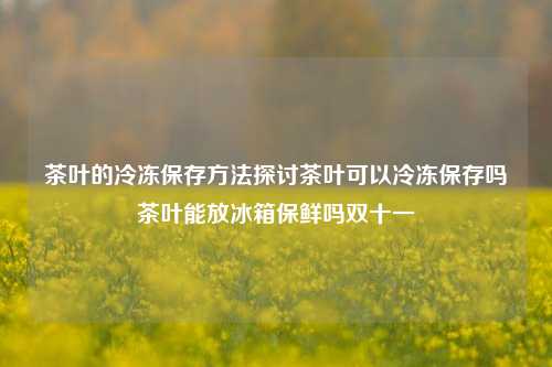 茶叶的冷冻保存方法探讨茶叶可以冷冻保存吗茶叶能放冰箱保鲜吗双十一