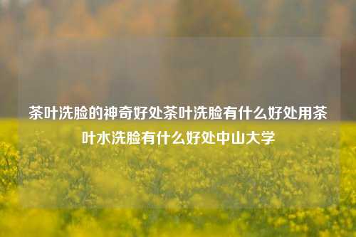 茶叶洗脸的神奇好处茶叶洗脸有什么好处用茶叶水洗脸有什么好处中山大学