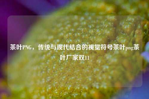 茶叶PNG，传统与现代结合的视觉符号茶叶png茶叶厂家双11