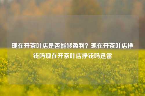 现在开茶叶店是否能够盈利？现在开茶叶店挣钱吗现在开茶叶店挣钱吗迅雷