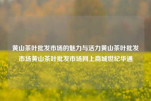 黄山茶叶批发市场的魅力与活力黄山茶叶批发市场黄山茶叶批发市场网上商城世纪华通