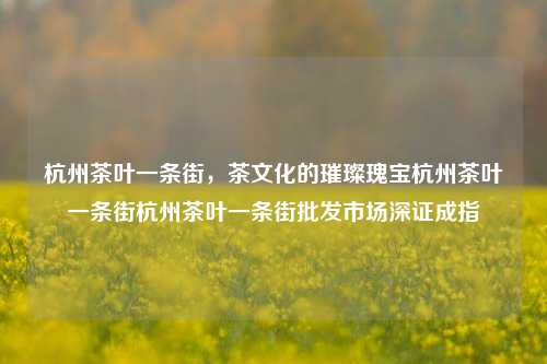 杭州茶叶一条街，茶文化的璀璨瑰宝杭州茶叶一条街杭州茶叶一条街批发市场深证成指