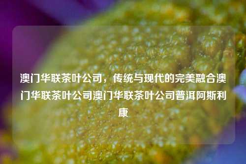 澳门华联茶叶公司，传统与现代的完美融合澳门华联茶叶公司澳门华联茶叶公司普洱阿斯利康